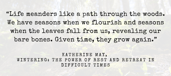 A quote on a pale background: “Life meanders like a path through the woods. We have seasons when we flourish and seasons when the leaves fall from us, revealing our bare bones. Given time, they grow again.” Katherine May, Wintering: The Power of Rest and Retreat in Difficult Times